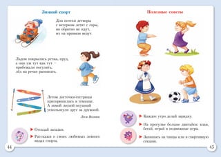 44 45
Полезные советы
	Каждое утро делай зарядку.
	На прогулке больше двигайся: ходи,
бегай, играй в подвижные игры.
	Запишись на танцы или в спортивную
секцию.
Зимний спорт
Для потехи детворы
с ветерком летят с горы,
но обратно не идут,
их на привязи ведут.
Льдом покрылись речка, пруд,
а они уж тут как тут –
прибежали погулять,
лёд на речке расписать.
Летом досточки-сестрицы
пригорюнились в темнице.
А зимой лесной опушкой
ускользнули друг за дружкой.
Леся Вознюк
	Отгадай загадки.
	Расскажи о своих любимых зимних
видах спорта.
 