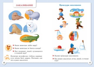 46 47
Процедуры закаливанияЗАКАЛИВАНИЕ
	Какие животные любят жару?
	Какие животные не боятся холода?
	Как называют людей, купающихся
в ледяной воде?
Посмотри мультфильм «Азбука здоровья:
если хочешь быть здоров». Расскажи, для
чего нужно закаляться.
	Назови процедуры закаливания.
	Как можно закаляться летом, зимой, в течение
года?
 