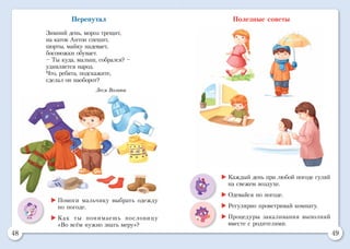 48 49
Перепутал
Зимний день, мороз трещит,
на каток Антон спешит,
шорты, майку надевает,
босоножки обувает.
– Ты куда, малыш, собрался? –
удивляется народ.
Что, ребята, подскажите,
сделал он наоборот?
Леся Вознюк
Полезные советы
	Помоги мальчику выбрать одежду
по погоде.
	Как ты понимаешь пословицу
«Во всём нужно знать меру»?
	Каждый день при любой погоде гуляй
на свежем воздухе.
	Одевайся по погоде.
	Регулярно проветривай комнату.
	Процедуры закаливания выполняй
вместе с родителями.
 