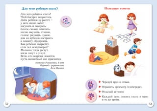 52 53
Для чего ребятам спать?
Для чего ребятам спать?
Чтоб быстрее подрастать.
Днём ребёнок не растёт –
у него полно забот:
погулять и поиграть,
бегать, сказки почитать,
песню выучить, стишок,
солнце рисовать, лужок,
дом из кубиков построить
и планету обустроить.
Как ребёнок подрастёт,
если дел невпроворот?
Малыши тогда растут,
когда лягут и уснут.
Всем, кто вовремя ложится,
пусть волшебный сон приснится.
Наташа Романенко, 9 лет
Перевод с украинского
Леси Вознюк
Полезные советы
	Чередуй труд и отдых.
	Ограничь просмотр телепередач.
	Отдыхай активно.
	Каждый день ложись спать в одно
и то же время.
 