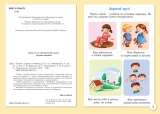 3
Дорогой друг!
Перед тобой – учебник по основам здоровья. Из
него ты узнаешь много интересного.
ÁÁÊ 51.204ÿ721
О-88
Рекомендовано Министерством образования и науки,
молодёжи и спорта
(Приказ Министерства образования и науки,
молодёжи и спорта Украины № 118 от 07.02.2012 г.)
Экспертиза проведена Институтом педагогики НАПН Украины
Издано за счёт государственных средств.
Продажа запрещена
Основы здоровья: Учебник для 1-го кл. общеобразов. уч. зав. /
И. Д. Бех, Т. В. Воронцова, В. С. Пономаренко, С. В. Страшко. –
К.: Издательство «Алатон», 2012. – 136 с.
ISBN 978-966-2663-01-3
Учебник «Основы здоровья» создан в соответствии с программой основ здо-
ровья для учащихся 1-х классов общеобразовательных учебных заведений. Со-
держание учебника направлено на развитие жизненных навыков, благоприятных
для здоровья, безопасности и гармоничного развития ребёнка.
Учебник разработан в сотрудничестве с ЮНЕСКО. Содержащиеся в нём
материалы не обязательно отображают точку зрения ЮНЕСКО. За предоставлен-
ную информацию несут ответственность авторы.
Выражаем благодарность издательству «Эксмо» за разрешение на использова-
ние в учебнике персонажей анимационного сериала «Смешарики».
ÁÁÊ 51.204ÿ721
© Т. В. Воронцова, текст, рисунки, 2012
© Издательство «Алатон», текст, дизайн,
рисунки, 2012
О-88
Как заботиться
о своём здоровье.
Как вести себя в школе,
дома, на улице.
Как общаться
со взрослыми и детьми.
ISBN 978-966-2663-01-3
Как принимать
правильные решения.
 