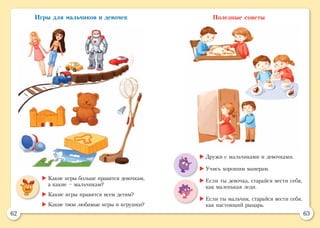 62 63
Игры для мальчиков и девочек Полезные советы
	Какие игры больше нравятся девочкам,
а какие – мальчикам?
	Какие игры нравятся всем детям?
	Какие твои любимые игры и игрушки?
	Дружи с мальчиками и девочками.
	Учись хорошим манерам.
	Если ты девочка, старайся вести себя,
как маленькая леди.
	Если ты мальчик, старайся вести себя,
как настоящий рыцарь.
 