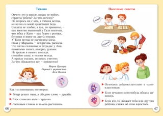 66 67
Тихоня
Отчего это в школе, никак не пойму,
сердиты ребята? За что, почему?
Не ссорюсь ни с кем, я тихоня всегда,
но вечно со мной происходит беда.
Сказала не злобно, а так, по привычке, –
как хвостик мышиный у Гали косички,
что юбка у Кати – как будто с рогожи,
ботинки и вовсе на ласты похожи.
У Тани всегда не расчёсаны косы,
глаза у Марьяны – невзрачны, раскосы.
Что пятна сплошные в тетрадке у Ани,
немытыми пишет, наверно, руками.
Не трогаю я никого никогда,
спокойно сижу, я тихоня всегда.
А правду сказать, полагаю, уместно.
За что обижаются все – неизвестно!
Мария Пригара
Перевод с украинского
Леси Вознюк
Полезные советы
Как ты понимаешь поговорки:
	Ветер рушит горы, а обидное слово – дружбу.
	Злое словечко колет сердечко.
	Ласковым словом и камень растопишь.
	Относись доброжелательно к одно-
классникам.
	Если нечаянно кого-нибудь обидел, из-
винись.
	Если кто-то обижает тебя или другого
ребёнка, скажи об этом взрослым.
 