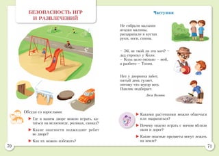 70 71
Частушки
Не собрали малыши
ягодки малины,
расцарапали в кустах
руки, ноги, спины.
– Эй, не твой ли это мяч? –
дед спросил у Коли.
– Коль цело окошко – мой,
а разбито – Толин.
Нет у дворника забот,
пятый день гуляет,
потому что мусор весь
Павлик подбирает.
Леся Вознюк
	Какими растениями можно обжечься
или оцарапаться?
	Почему опасно играть с мячом вблизи
окон и дорог?
	Какие опасные предметы могут лежать
на земле?
БЕЗОПАСНОСТЬ ИГР
И РАЗВЛЕЧЕНИЙ
Обсуди со взрослыми:
	Где в вашем дворе можно играть, ка-
таться на велосипеде, роликах, санках?
	Какие опасности поджидают ребят
во дворе?
	Как их можно избежать?
 