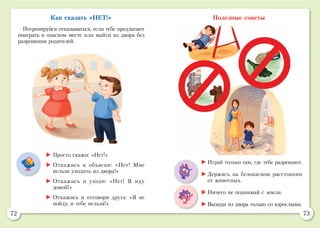 72 73
Как сказать «НЕТ!»
Потренируйся отказываться, если тебе предлагают
поиграть в опасном месте или выйти из двора без
разрешения родителей.
Полезные советы
	Просто скажи: «Нет!»
	Откажись и объясни: «Нет! Мне
нельзя уходить из двора!»
	Откажись и уходи: «Нет! Я иду
домой!»
	Откажись и отговори друга: «Я не
пойду, и тебе нельзя!»
	Играй только там, где тебе разрешают.
	Держись на безопасном расстоянии
от животных.
	Ничего не поднимай с земли.
	Выходи из двора только со взрослыми.
 