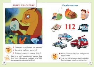 74 75
Службы спасения
	Какие опасные ситуации изображены
на рисунке?
	Для каждой ситуации найди автомо-
биль, который прибудет по вызову.
НАШИ СПАСАТЕЛИ
	Из какого мультфильма эти рисунки?
	Как звали храброго мангуста?
	От какой опасности он спас людей?
Вместе со взрослыми прочти рассказ Льва
Толстого «Пожарные собаки» на с. 128.
Кого спасали пожарные собаки?
 