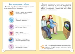 4 5
Твои помощники в учебнике
Работать с учебником тебе помогут персонажи
из мультфильмов «Смешарики»
Главные помощники и советчики – это твои
родители, бабушки и дедушки. Спрашивай
взрослых о том, что тебе непонятно. Смотрите
вместе мультфильмы и обязательно обсуждайте
увиденное и услышанное.
Совунья – врач и спортсменка.
Даёт дельные советы.
Лосяш – учёный, исследователь.
Задаёт много вопросов.
Кар-Карыч – ворон-артист.
Любит разыгрывать сценки.
Крош – кролик-непоседа.
Устраивает разминки.
Ёжик – всегда
прислушивается к советам.
Бараш – художник и поэт.
Разговаривает стихами.
Так в учебнике обозначены дополнительные
задания, которые следует выполнять дома
со взрослыми.
 