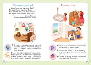 76 77
Полезные советы
	В паре с одноклассником научись
вызывать службу спасения. Сначала
один из вас будет в роли спасателей, а
затем другой.
Вместе со взрослыми прочитай стихо­
творение на с. 129. Кто из козлят устроил
пожар? Кто испугался огня и спрятался?
Кто не растерялся и вызвал пожарных?
	Заботься о собственной безопасности
и безопасности других людей.
	Если попал в беду – беги, зови сосе-
дей, звони родителям или в службу
спасения.
	Помни: в шутку звонить спасателям
категорически запрещено!
Как вызвать спасателей
– Алло! Запылала избушка Козы!
По адресу: Лес, переулок Лозы,
Под номером два. Умоляем, спасите!
От верной погибели нас защитите!
Тамара Коломиец
Перевод с украинского Леси Вознюк
 