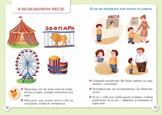 78 79
Если ты потерялся или отстал от классаВ НЕЗНАКОМОМ МЕСТЕ
	Представь, что вы всем классом отпра-
вились в цирк, зоопарк, кинотеатр или
парк.
	Обсудите, как нужно вести себя на
экскурсии, чтобы не потеряться.
	Сохраняй спокойствие. Всё будет хорошо, ты спра-
вишься с ситуацией.
	Оставайся там, где ты находишься. За тобой вер-
нутся.
	Если у тебя есть мобильный телефон, сообщи
родителям. 	Если нет – обратись за помощью ко
взрослым.
 