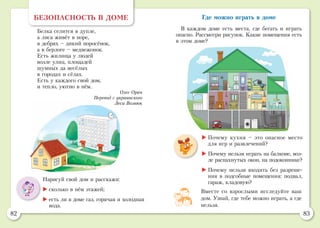 82 83
Где можно играть в доме
В каждом доме есть места, где бегать и играть
опасно. Рассмотри рисунок. Какие помещения есть
в этом доме?
БЕЗОПАСНОСТЬ В ДОМЕ
Белка селится в дупле,
а лиса живёт в норе,
в дебрях – дикий поросёнок,
а в берлоге – медвежонок.
Есть жилища у людей
возле улиц, площадей
шумных да весёлых
в городах и сёлах.
Есть у каждого свой дом,
и тепло, уютно в нём.
Олег Орач
Перевод с украинского
Леси Вознюк
Нарисуй свой дом и расскажи:
	сколько в нём этажей;
	есть ли в доме газ, горячая и холодная
вода.
Вместе со взрослыми исследуйте ваш
дом. Узнай, где тебе можно играть, а где
нельзя.
	Почему кухня – это опасное место
для игр и развлечений?
	Почему нельзя играть на балконе, воз-
ле распахнутых окон, на подоконнике?
	Почему нельзя входить без разреше-
ния в подсобные помещения: подвал,
гараж, кладовую?
 