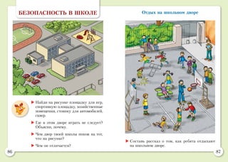 86 87
Отдых на школьном двореБЕЗОПАСНОСТЬ В ШКОЛЕ
	Найди на рисунке площадку для игр,
спортивную площадку, хозяйственные
помещения, стоянку для автомобилей,
сквер.
	Где в этом дворе играть не следует?
Объясни, почему.
	Чем двор твоей школы похож на тот,
что на рисунке?
	Чем он отличается?
	Составь рассказ о том, как ребята отдыхают
на школьном дворе.
 