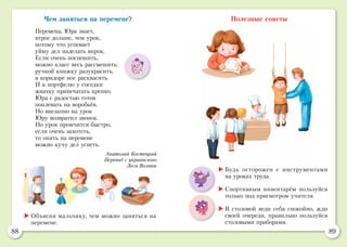88 89
Полезные советы
	Объясни мальчику, чем можно заняться на
перемене.
	Будь осторожен с инструментами
на уроках труда.
	Спортивным инвентарём пользуйся
только под присмотром учителя.
	В столовой веди себя спокойно, жди
своей очереди, правильно пользуйся
столовыми приборами.
Чем заняться на перемене?
Перемена, Юра знает,
втрое дольше, чем урок,
потому что успевает
уйму дел наделать впрок.
Если очень поспешить,
можно класс весь рассмешить:
ручкой книжку разукрасить,
в коридоре нос расквасить.
И к портфелю у соседки
жвачку припечатать крепко.
Юра с радостью готов
поплевать на воробьёв.
Но внезапно на урок
Юру возвратил звонок.
Но урок промчится быстро,
если очень захотеть,
то опять на перемене
можно кучу дел успеть.
Анатолий Костецкий
Перевод с украинского
Леси Вознюк
 