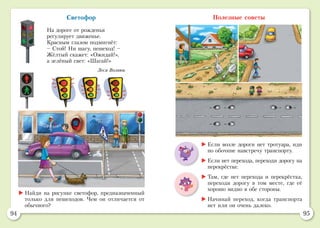 94 95
Светофор
На дороге от рожденья
регулирует движенье.
Красным глазом подмигнёт:
– Стой! Ни шагу, пешеход! –
Жёлтый скажет: «Ожидай!»,
а зелёный свет: «Шагай!»
Леся Вознюк
Полезные советы
	Найди на рисунке светофор, предназначенный
только для пешеходов. Чем он отличается от
обычного?
	Если возле дороги нет тротуара, иди
по обочине навстречу транспорту.
	Если нет перехода, переходи дорогу на
перекрёстке.
	Там, где нет перехода и перекрёстка,
переходи дорогу в том месте, где её
хорошо видно в обе стороны.
	Начинай переход, когда транспорта
нет или он очень далеко.
 