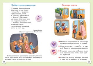 98 99
В общественном транспорте
В трамвае переполненном
Максим с мячом сидит.
Неподалёку — дедушка,
ссутулившись, стоит.
К Максиму обращаются:
— Хотелось бы узнать,
а в школе объясняют вам,
как старших уважать?
— Конечно, объясняют нам,
но именно сейчас
у школьников каникулы,
никто не учит нас.
Грицько Бойко
Перевод с украинского Леси Вознюк
Полезные советы
В общественном транспорте принято уступать
место инвалидам, пожилым людям и пассажирам,
которые едут с маленькими детьми.
	Ожидай общественный транспорт
на безопасном расстоянии от дороги.
	Когда он подъедет, стань сбоку от две-
рей. Пропусти выходящих пассажиров.
	В салоне садись на свободное место
или становись так, чтобы было удоб-
но держаться.
	Готовься к выходу. Меняйся местами
с теми, кто не выходит на остановке.
 