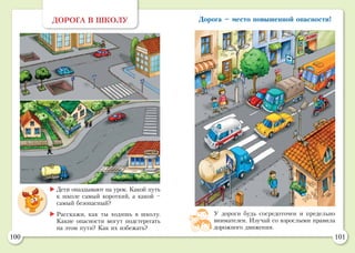 100 101
ДОРОГА В ШКОЛУ
	Дети опаздывают на урок. Какой путь
к школе самый короткий, а какой –
самый безопасный?
	Расскажи, как ты ходишь в школу.
Какие опасности могут подстерегать
на этом пути? Как их избежать?
У дороги будь сосредоточен и предельно
внимателен. Изучай со взрослыми правила
дорожного движения.
Дорога – место повышенной опасности!
 