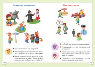 102 103
Осторожно: незнакомцы! Полезные советы
	Из каких сказок эти рисунки?
	Как пострадали от незнакомцев Крас-
ная Шапочка, Белоснежка и Колобок?
	Какие опасности подстерегали Бура-
тино, когда он не пошёл в школу? Кто
попытался его обмануть и ограбить?
	Избегай разговоров с незнакомцами.
	Отказывайся от их предложений
и подарков.
	Если незнакомцы уговаривают тебя
идти или ехать с ними, беги к людям,
зови на помощь.
	Обратись к милиционеру, укажи
на того, кто тебя преследует.
 