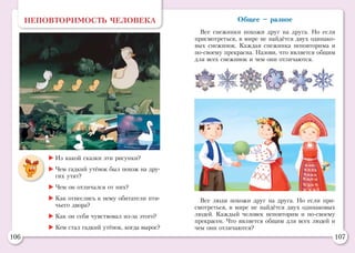 106 107
Общее – разное
Все снежинки похожи друг на друга. Но если
присмотреться, в мире не найдётся двух одинако-
вых снежинок. Каждая снежинка неповторима и
по-своему прекрасна. Назови, что является общим
для всех снежинок и чем они отличаются.
НЕПОВТОРИМОСТЬ ЧЕЛОВЕКА
	Из какой сказки эти рисунки?
	Чем гадкий утёнок был похож на дру-
гих утят?
	Чем он отличался от них?
	Как отнеслись к нему обитатели пти-
чьего двора?
	Как он себя чувствовал из-за этого?
	Кем стал гадкий утёнок, когда вырос?
Все люди похожи друг на друга. Но если при-
смотреться, в мире не найдётся двух одинаковых
людей. Каждый человек неповторим и по-своему
прекрасен. Что является общим для всех людей и
чем они отличаются?
 