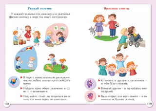 108 109
Уважай отличия
У каждого человека есть свои вкусы и увлечения.
Именно поэтому в мире так много интересного.
Полезные советы
	Относись к другим с уважением –
и тебя будут уважать.
	Помогай другим – и ты найдёшь мно-
го друзей.
	Будь открыт для всего нового – и ты
никогда не будешь скучать.
	В паре с одноклассником расскажите,
чем вы любите заниматься в свободное
время.
	Найдите одно общее увлечение и од-
но – отличающееся.
	Подумайте, стоит ли ссориться из-за
того, что ваши вкусы не совпадают.
 