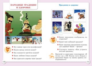 110 111
Праздники и здоровьеНАРОДНЫЕ ТРАДИЦИИ
И ЗДОРОВЬЕ
	Кто главные герои этих мультфильмов?
	Какую одежду носили казаки?
	Как называется причёска казаков?
	Какое любимое блюдо казаков?
	Как укрепляли здоровье наши предки?
	Какие праздники изображены на
открытках?
	Какой твой любимый праздник?
	Какие традиции празднования полезны
для здоровья? Какие – вредны?
	Составьте памятку «Как устроить
весёлый праздник».
Прочитай со взрослыми стихотворение «В
гостях» на с. 130. Почему гости сбежали с
праздника? Какие ты знаешь правила гос-
теприимности?
 