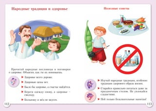 112 113
Народные традиции и здоровье Полезные советы
Прочитай народные пословицы и поговорки
о здоровье. Объясни, как ты их понимаешь.
	Здоровье всего дороже.
	Здоровью цены нет.
	Было бы здоровье, а счастье найдётся.
	Береги одежду снову, а здоровье –
смолоду.
	Больному и мёд не вкусен.
	Изучай народные традиции, особенно
традиции здорового образа жизни.
	Старайся правильно питаться даже за
праздничным столом. Не увлекайся
сладостями.
	Пей только безалкогольные напитки!
 