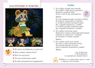 114 115
НАСТРОЕНИЕ И ЧУВСТВА
	Из какого мультфильма эти рисунки?
	Кому угрожал крошка Енот?
	Кого он испугался?
	Что ему посоветовала мама?
	В каком настроении он возвращался?
Улыбка
1.	 От улыбки хмурый день светлей,
	 От улыбки в небе радуга проснётся...
	 Поделись улыбкою своей,
	 И она к тебе не раз ещё вернётся.
	 Припев:
	 И тогда наверняка вдруг запляшут облака,
	 И кузнечик запиликает на скрипке...
	 С голубого ручейка начинается река,
	 Ну, а дружба начинается с улыбки.
	 С голубого ручейка начинается река,
	 Ну, а дружба начинается с улыбки.
2.	 От улыбки солнечной одной
	 Перестанет плакать самый грустный дождик.
	 Сонный лес простится с тишиной
	 И захлопает в зелёные ладоши.
	 Припев.
3.	 От улыбки станет всем теплей —
	 И слону, и даже маленькой улитке...
	 Так пускай повсюду на земле,
	 Будто лампочки, включаются улыбки!
	 Припев.
муз. В. Шаинского
сл. М. Пляцковского
(из мультфильма «Крошка Енот»)
	Вместе со взрослыми выучи слова
и научись петь песенку.
 