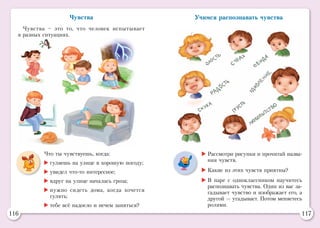 116 117
Чувства
Чувства – это то, что человек испытывает
в разных ситуациях.
Что ты чувствуешь, когда:
	гуляешь на улице в хорошую погоду;
	увидел что-то интересное;
	вдруг на улице началась гроза;
	нужно сидеть дома, когда хочется
гулять;
	тебе всё надоело и нечем заняться?
Учимся распознавать чувства
	Рассмотри рисунки и прочитай назва-
ния чувств.
	Какие из этих чувств приятны?
	В паре с одноклассником научитесь
распознавать чувства. Один из вас за-
гадывает чувство и изображает его, а
другой — угадывает. Потом меняетесь
ролями.
 