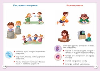118 119
Как улучшить настроение
	Назовите игры, которые поднимают
настроение.
	Подумайте, как ещё можно улучшить
настроение.
	Как вы понимаете поговорку «Весёлая
мысль – половина здоровья»?
Полезные советы
Если тебе грустно, постарайся поднять
себе настрое­ние:
	погуляй на свежем воздухе, поиграй с
мячом или в другие подвижные игры;
	нарисуй своё настроение, это правда
помогает;
	почитай интересную книгу;
	посмотри весёлый мультфильм.
 