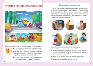 120 121
Рассмотри рисунки из мультсериала «Смешарики».
	Как зовут его главных персонажей?
	О чём идёт речь в сериях «Азбука
безопасности», «Азбука здоровья»,
«Азбука доброжелательности»?
	Какие ещё сказки и мультфильмы
учат заботиться о своём здоровье?
УЧИМСЯ ПРИНИМАТЬ РЕШЕНИЯ Решения и последствия
Люди ежедневно принимают множество решений.
У каждого решения есть последствия — позитивные
или негативные. Позитивные вызывают у людей
приятные чувства: радость, удовлетворение,
благодарность, уважение. Негативные – страх,
грусть, гнев или отчаяние.
Составь рассказ по рисункам. Подумай:
	Какое решение привело к тому, что девочка:
утром проспала; чуть не угодила под машину;
забыла дома тетрадь?
	Как ты думаешь, что она теперь чувствует?
	Как она должна была поступить?
 