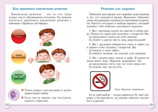 122 123
Как принимать взвешенные решения
Взвешенные решения – это то, что люди
делают после обдумывания ситуации. Ты можешь
научиться принимать взвешенные решения с
помощью «Правила светофора».
Остановись
Оцени
последствия
Выбери
и
действуй
	Учись думать о последствиях и делать
правильный выбор.
	Если сам не знаешь, как поступить,
спроси у взрослых.
Решения для здоровья
Табачный дым вреден для здоровья курильщиков
и тех, кто находится рядом. Вдыхание табачного
дыма некурящими называется пассивным курени-
ем. Прочти ситуации и выбери вариант, который
поможет тебе избегать пассивного курения.
1. Вы с друзьями сидите на лавочке в своём дво-
ре. Рядом сел взрослый мужчина с сигаретой. Вы:
а) продолжите сидеть на этой лавочке;
б) уйдёте в другое место, ведь двор большой!
2. Вы с друзьями собираетесь ехать в лифте, но
в кабине стоит человек с сигаретой. Вы:
а) поедете в этом лифте;
б) пойдёте пешком, это полезно для здоровья.
3. Вы с родителями зашли в кафе. В одном из
залов висит знак: «Курение запрещено». Ты:
а) предложишь сесть там, где этого знака нет;
б) сядешь там, где он есть.
Знак «Курение запрещено»
Если твой выбор – только варианты б), твоё здо-
ровье в безопасности, ты умеешь избегать пассив-
ного курения!
 