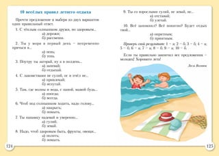 124 125
10 весёлых правил летнего отдыха
Прочти предложение и выбери из двух вариантов
один правильный ответ.
1. С тёплым солнышком дружи, но здоровьем…
а) дорожи;
б) рассмеши.
2. Ты у моря в первый день – непременно
прячься в…
а) пень;
б) тень.
3. Поутру ты загорай, ну а в полдень…
а) запевай;
б) отдыхай.
4. С лакомствами не гуляй, ос и пчёл не…
а) привлекай;
б) испугай.
5. Там, где волны и вода, с папой, мамой будь…
а) иногда;
б) всегда.
6. Чтоб под солнышком ходить, надо голову…
а) накрыть;
б) помыть.
7. Ты панамку надевай и уверенно…
а) гуляй;
б) зевай.
8. Надо, чтоб здоровым быть, фрукты, овощи…
а) полить;
б) помыть.
9. Ты со взрослыми гуляй, не зевай, не…
а) отставай;
б) улетай.
10. Всё запомнил? Всё понятно? Будет отдых
твой…
а) опрятным;
б) приятным.
Проверь свой результат: 1 – а; 2 – б; 3 – б; 4 – а;
5 – б; 6 – а; 7 – а; 8 – б; 9 – а; 10 – б.
Если ты правильно закончил все предложения –
молодец! Хорошего лета!
Леся Вознюк
 