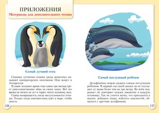 126 127
ПРИЛОЖЕНИЯ
Материалы для дополнительного чтения
Самый лучший отец
Самыми лучшими отцами среди животных на-
зывают императорских пингвинов. Они живут в
Антарктиде.
В самое холодное время года самец три месяца гре-
ет одно-единственное яйцо на своих лапах. Всё это
время он ничего не ест и теряет почти половину веса.
Самка возвращается, когда вылупливаются птен-
цы. Только тогда пингвин-папа идёт в море, чтобы
поесть.
Самый послушный ребёнок
Дельфинёнка можно назвать самым послушным
ребёнком. В первый год своей жизни он не отплы-
вает от мамы более чем на три метра. Во всём под-
ражает ей, повторяет каждое движение и каждую
остановку. Так он учится всему, что пригодится в
жизни: добывать пищу, избегать опасностей, об-
щаться с другими дельфинами.
 