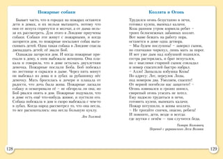 128 129
Пожарные собаки
Бывает часто, что в городах на пожарах остаются
дети в домах, и их нельзя вытащить, потому что
они от испуга спрячутся и молчат, а от дыма нель-
зя их рассмотреть. Для этого в Лондоне приучены
собаки. Собаки эти живут с пожарными, и когда
загорится дом, то пожарные посылают собак выта-
скивать детей. Одна такая собака в Лондоне спасла
двенадцать детей; её звали Боб.
Однажды загорелся дом. И когда пожарные при-
ехали к дому, к ним выбежала женщина. Она пла-
кала и говорила, что в доме осталась двухлетняя
девочка. Пожарные послали Боба. Боб побежал
по лестнице и скрылся в дыме. Через пять минут
он выбежал из дома и в зубах за рубашонку нёс
девочку. Мать бросилась к дочери и плакала от
радости, что дочь была жива. Пожарные ласкали
собаку и осматривали её – не обгорела ли она; но
Боб рвался опять в дом. Пожарные подумали, что
в доме есть ещё что-нибудь живое, и пустили его.
Собака побежала в дом и скоро выбежала с чем-то
в зубах. Когда народ рассмотрел то, что она несла,
то все расхохотались: она несла большую куклу.
Лев Толстой
Козлята и Огонь
Трудился огонь безустанно в печи,
готовил кулеш, выпекал калачи.
Коза ранним утром кормила ребят –
троих белоснежных забавных козлят.
Вот маме бежать на работу пора,
останется в доме одна детвора.
– Мы будем послушны! – заверил сынок,
но спичками чиркнул, лишь мать за порог.
И вот уже дым над избушкой поднялся,
сестра растерялась, и брат испугался,
но с мыслями старший сынок совладал
и номер спасателей быстро набрал.
– Алло! Запылала избушка Козы!
По адресу: Лес, переулок Лозы,
под номером два. Умоляем, спасите!
От верной погибели нас защитите! –
Огонь извивался и грозно шипел,
свирепый огонь угасать не хотел.
Ему надоело трудиться в печи,
готовить кулеш, выпекать калачи.
Пожар потушили, и живы козлята.
– Не трогайте спичек, опасно, ребята!
И помните, дети, везде и всегда:
где шутки с огнём — там случится беда.
Тамара Коломиец
Перевод с украинского Леси Вознюк
 