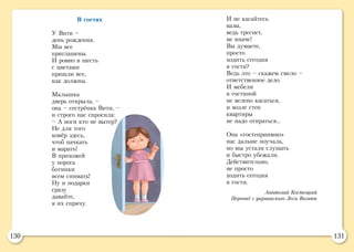 130 131
И не касайтесь
вазы,
ведь треснет,
не иначе!
Вы думаете,
просто
ходить сегодня
в гости?
Ведь это – скажем смело –
ответственное дело.
И мебели
в гостиной
не велено касаться,
и возле стен
квартиры
не надо отираться…
Она «гостеприимно»
нас дальше поучала,
но мы устали слушать
и быстро убежали.
Действительно,
не просто
ходить сегодня
в гости.
Анатолий Костецкий
Перевод с украинского Леси Вознюк
В гостях
У Вити –
день рождения.
Мы все
приглашены.
И ровно в шесть
с цветами
пришли все,
как должны.
Малышка
дверь открыла, –
она – сестрёнка Вити, –
и строго нас спросила:
– А ноги кто не вытер?
Не для того
ковёр здесь,
чтоб пачкать
и марать!
В прихожей
у порога
ботинки
всем снимать!
Ну и подарки
сразу
давайте,
я их спрячу.
 