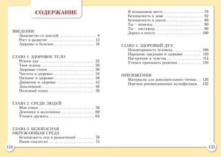 134 135
СОДЕРЖАНИЕ
ВВЕДЕНИЕ
Знакомство со школой.. . . . . . . . . . . . . . . . . . . . . . . 8
Рост и развитие.. . . . . . . . . . . . . . . . . . . . . . . . . . . . . 12
Здоровье и болезни.. . . . . . . . . . . . . . . . . . . . . . . . . 16
ГЛАВА 1. ЗДОРОВОЕ ТЕЛО
Режим дня.. . . . . . . . . . . . . . . . . . . . . . . . . . . . . . . . . . 22
Твоя осанка.. . . . . . . . . . . . . . . . . . . . . . . . . . . . . . . . . 26
Здоровые стопы.. . . . . . . . . . . . . . . . . . . . . . . . . . . . . 30
Чистота и здоровье.. . . . . . . . . . . . . . . . . . . . . . . . . . 34
Питание и здоровье.. . . . . . . . . . . . . . . . . . . . . . . . . 38
Движение и здоровье.. . . . . . . . . . . . . . . . . . . . . . . 42
Закаливание.. . . . . . . . . . . . . . . . . . . . . . . . . . . . . . . . . 46
Полезный отдых.. . . . . . . . . . . . . . . . . . . . . . . . . . . . 50
ГЛАВА 2. СРЕДИ ЛЮДЕЙ
Моя семья.. . . . . . . . . . . . . . . . . . . . . . . . . . . . . . . . . . . 56
Девчонки и мальчишки.. . . . . . . . . . . . . . . . . . . . . 60
Учимся дружить.. . . . . . . . . . . . . . . . . . . . . . . . . . . . 64
ГЛАВА 3. БЕЗОПАСНАЯ
ОКРУЖАЮЩАЯ СРЕДА
Безопасность игр и развлечений.. . . . . . . . . . . 70
Наши спасатели.. . . . . . . . . . . . . . . . . . . . . . . . . . . . . 74
В незнакомом месте.. . . . . . . . . . . . . . . . . . . . . . . . . 78
Безопасность в доме.. . . . . . . . . . . . . . . . . . . . . . . . 82
Безопасность в школе.. . . . . . . . . . . . . . . . . . . . . . . 86
Ты – пешеход.. . . . . . . . . . . . . . . . . . . . . . . . . . . . . . . 90
Ты – пассажир.. . . . . . . . . . . . . . . . . . . . . . . . . . . . . . 96
Дорога в школу.. . . . . . . . . . . . . . . . . . . . . . . . . . . . 100
ГЛАВА 4. ЗДОРОВЫЙ ДУХ
Неповторимость человека.. . . . . . . . . . . . . . . . . . 106
Народные традиции и здоровье.. . . . . . . . . . . 110
Настроение и чувства.. . . . . . . . . . . . . . . . . . . . . . 114
Учимся принимать решения.. . . . . . . . . . . . . . . 120
ПРИЛОЖЕНИЯ
Материалы для дополнительного чтения.. . . 126
Перечень рекомендованных мультфильмов.. . . 132
 