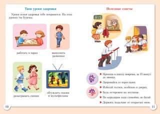 10 11
Твои уроки здоровья
Уроки основ здоровья тебе понравятся. На этих
уроках ты будешь:
Полезные советы
работать в парах выполнять
разминки
разыгрывать сценки
обсуждать сказки
и мультфильмы
	Приходи в школу вовремя, за 15 минут
до звонка.
	Здоровайся со взрослыми.
	Избегай толчеи, особенно в дверях.
	Будь осторожен на лестнице.
	По коридорам ходи спокойно, не бегай.
	Держись подальше от открытых окон.
 