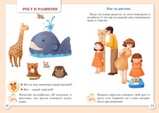 12 13
РОСТ И РАЗВИТИЕ
	Кто из этих животных самый высокий?
	Кто – самый тяжёлый?
Попроси взрослых измерить твой рост и
массу тела. Сравните их с теми, которые
были при рождении.
Посмотри мультфильм «38 попугаев» и
расскажи, как друзья измеряли длину
удава.
Как ты растёшь
Когда ты только родился, то легко помещался в
колыбели. С тех пор ты каждый день становишься
выше и тяжелее.
 