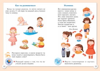 14 15
Разминка
Вот помощники-друзья,
вместе с ними всюду я:
уши слышать помогают,
ноги прыгают, шагают.
Рот, язык покушать рады,
нос вдыхает ароматы.
Руки брата обнимают,
а глаза всё подмечают.
Быстро подрастаю я,
и со мной – мои друзья.
Леся Вознюк
Как ты развиваешься
Когда ты только родился, то почти ничего не
умел делать. С той поры ты каждый день учишься
чему-то новому.
Расспроси взрослых, в каком возрасте ты
начал ходить и разговаривать. Каким было
твоё первое слово?
	Выучи стихотворение и научись
выполнять разминку.
	Разыграй сценку о том, что ты на­
учился делать недавно.
 