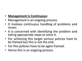 • Management is Continuous:
• Management is an ongoing process.
• It involves continuous handling of problems and
issues.
• It is concerned with identifying the problem and
taking appropriate steps to solve it.
• For achieving this target various policies have to
be framed but this is not the end.
• For this policies have to be again framed.
• Hence this is an ongoing process.
 