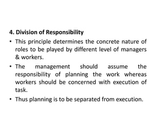 4. Division of Responsibility
• This principle determines the concrete nature of
roles to be played by different level of managers
& workers.
• The management should assume the
responsibility of planning the work whereas
workers should be concerned with execution of
task.
• Thus planning is to be separated from execution.
 