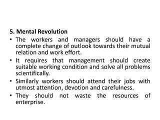 5. Mental Revolution
• The workers and managers should have a
complete change of outlook towards their mutual
relation and work effort.
• It requires that management should create
suitable working condition and solve all problems
scientifically.
• Similarly workers should attend their jobs with
utmost attention, devotion and carefulness.
• They should not waste the resources of
enterprise.
 