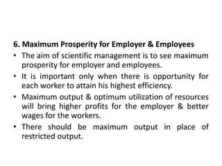 6. Maximum Prosperity for Employer & Employees
• The aim of scientific management is to see maximum
prosperity for employer and employees.
• It is important only when there is opportunity for
each worker to attain his highest efficiency.
• Maximum output & optimum utilization of resources
will bring higher profits for the employer & better
wages for the workers.
• There should be maximum output in place of
restricted output.
 