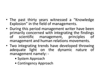 • The past thirty years witnessed a “Knowledge
Explosion” in the field of managements.
• During this period management writer have been
primarily concerned with integrating the findings
of scientific management, principles of
management and human relations movements.
• Two integrating trends have developed throwing
adequate light on the dynamic nature of
management namely: -
• System Approach
• Contingency Approach
 