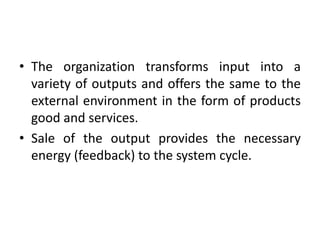 • The organization transforms input into a
variety of outputs and offers the same to the
external environment in the form of products
good and services.
• Sale of the output provides the necessary
energy (feedback) to the system cycle.
 