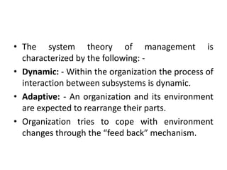 • The system theory of management is
characterized by the following: -
• Dynamic: - Within the organization the process of
interaction between subsystems is dynamic.
• Adaptive: - An organization and its environment
are expected to rearrange their parts.
• Organization tries to cope with environment
changes through the “feed back” mechanism.
 