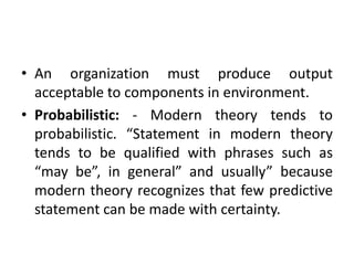 • An organization must produce output
acceptable to components in environment.
• Probabilistic: - Modern theory tends to
probabilistic. “Statement in modern theory
tends to be qualified with phrases such as
“may be”, in general” and usually” because
modern theory recognizes that few predictive
statement can be made with certainty.
 