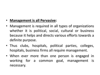 • Management is all Pervasive:
• Management is required in all types of organizations
whether it is political, social, cultural or business
because it helps and directs various efforts towards a
definite purpose.
• Thus clubs, hospitals, political parties, colleges,
hospitals, business firms all require management.
• When ever more than one person is engaged in
working for a common goal, management is
necessary.
 