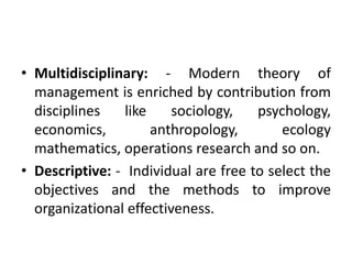 • Multidisciplinary: - Modern theory of
management is enriched by contribution from
disciplines like sociology, psychology,
economics, anthropology, ecology
mathematics, operations research and so on.
• Descriptive: - Individual are free to select the
objectives and the methods to improve
organizational effectiveness.
 