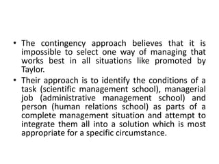 • The contingency approach believes that it is
impossible to select one way of managing that
works best in all situations like promoted by
Taylor.
• Their approach is to identify the conditions of a
task (scientific management school), managerial
job (administrative management school) and
person (human relations school) as parts of a
complete management situation and attempt to
integrate them all into a solution which is most
appropriate for a specific circumstance.
 