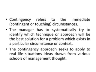 • Contingency refers to the immediate
(contingent or touching) circumstances.
• The manager has to systematically try to
identify which technique or approach will be
the best solution for a problem which exists in
a particular circumstance or context.
• The contingency approach seeks to apply to
real life situations ideas drawn from various
schools of management thought.
 