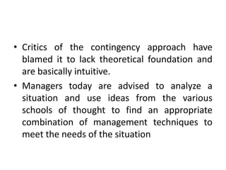 • Critics of the contingency approach have
blamed it to lack theoretical foundation and
are basically intuitive.
• Managers today are advised to analyze a
situation and use ideas from the various
schools of thought to find an appropriate
combination of management techniques to
meet the needs of the situation
 